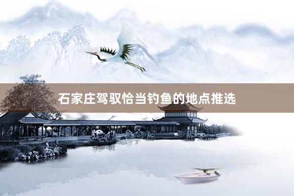 石家庄驾驭恰当钓鱼的地点推选